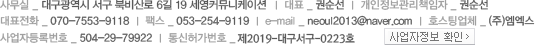 사무실 _ 대구 북구 고성3가 102-7번지 세영커뮤니케이션  |  대표 _ 권순선  |  개인정보관리책임자 _ 김명원 과장  |  대표전화 _ 070-7553-9118  |  팩스 _ 053-254-9119  |  e-mail _ neoul2013@naver.com  |  사업자등록번호 _ 504-29-79922  |  통신허가번호 _ 제2013-대구북구-0433호